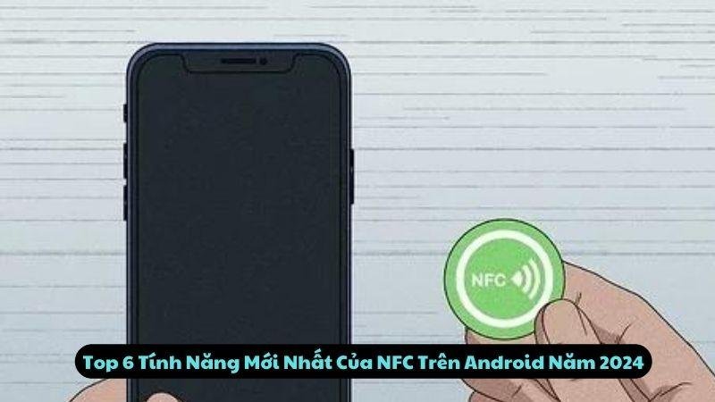 Top 6 Tính Năng Mới Nhất Của NFC Trên Android Năm 2024